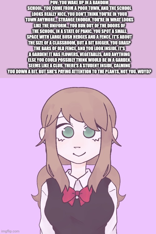 *Puts this here and leaves* | POV: YOU WAKE UP IN A RANDOM SCHOOL. YOU COME FROM A POOR TOWN, AND THE SCHOOL LOOKS REALLY NICE. YOU DON'T THINK YOU'RE IN YOUR TOWN ANYMORE... STRANGE ENOUGH, YOU'RE IN WHAT LOOKS LIKE THE UNIFORM... YOU RUN OUT OF THE DOORS OF THE SCHOOL, IN A STATE OF PANIC. YOU SPOT A SMALL SPACE WITH LARGE BUSH HEDGES AND A FENCE. IT'S ABOUT THE SIZE OF A CLASSROOM, BUT A BIT BIGGER. YOU GRASP THE BARS OF OLD FENCE, AND YOU LOOK INSIDE. IT'S A GARDEN! IT HAS FLOWERS, VEGETABLES, AND ANYTHING ELSE YOU COULD POSSIBLY THINK WOULD BE IN A GARDEN. SEEMS LIKE A CLUB. THERE'S A STUDENT INSIDE, CALMING YOU DOWN A BIT. BUT SHE'S PAYING ATTENTION TO THE PLANTS, NOT YOU. WDYD? | made w/ Imgflip meme maker