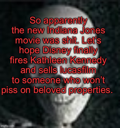 . | So apparently the new Indiana Jones movie was shit. Let’s hope Disney finally fires Kathleen Kennedy and sells lucasfilm to someone who won’t piss on beloved properties. | image tagged in skull | made w/ Imgflip meme maker