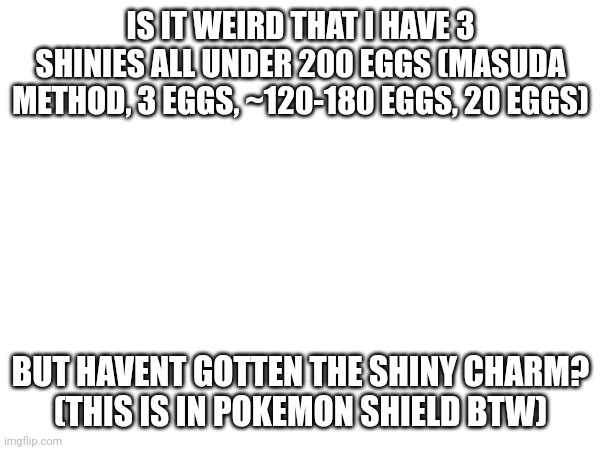 Shinying | IS IT WEIRD THAT I HAVE 3 SHINIES ALL UNDER 200 EGGS (MASUDA METHOD, 3 EGGS, ~120-180 EGGS, 20 EGGS); BUT HAVENT GOTTEN THE SHINY CHARM?
(THIS IS IN POKEMON SHIELD BTW) | image tagged in shiny | made w/ Imgflip meme maker