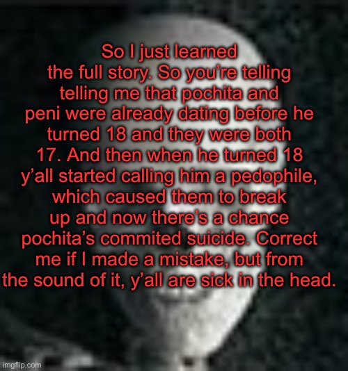 . | So I just learned the full story. So you’re telling telling me that pochita and peni were already dating before he turned 18 and they were both 17. And then when he turned 18 y’all started calling him a pedophile, which caused them to break up and now there’s a chance pochita’s commited suicide. Correct me if I made a mistake, but from the sound of it, y’all are sick in the head. | image tagged in skull | made w/ Imgflip meme maker