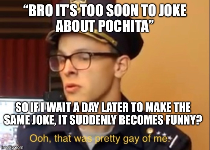 Ooh that was pretty gay of me | “BRO IT’S TOO SOON TO JOKE
ABOUT POCHITA”; SO IF I WAIT A DAY LATER TO MAKE THE
SAME JOKE, IT SUDDENLY BECOMES FUNNY? | image tagged in ooh that was pretty gay of me | made w/ Imgflip meme maker