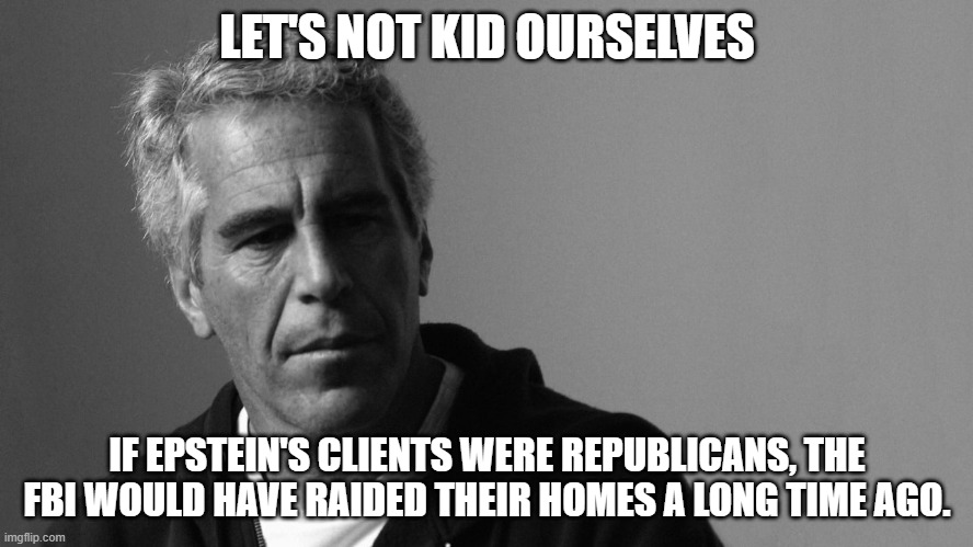 If Epstein's clients were Conservative. | LET'S NOT KID OURSELVES; IF EPSTEIN'S CLIENTS WERE REPUBLICANS, THE FBI WOULD HAVE RAIDED THEIR HOMES A LONG TIME AGO. | image tagged in jeffrey epstein,fbi,republicans,conservatives | made w/ Imgflip meme maker