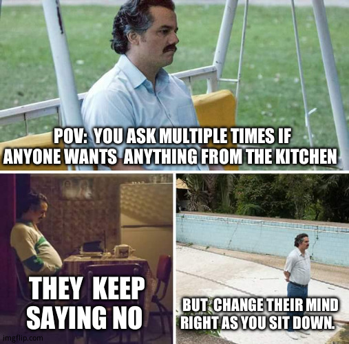 So annoying. | POV:  YOU ASK MULTIPLE TIMES IF ANYONE WANTS  ANYTHING FROM THE KITCHEN; THEY  KEEP SAYING NO; BUT  CHANGE THEIR MIND RIGHT AS YOU SIT DOWN. | image tagged in memes,sad pablo escobar,relatable memes | made w/ Imgflip meme maker