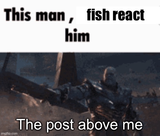 This man, _____ him | fish react; The post above me | image tagged in this man _____ him | made w/ Imgflip meme maker