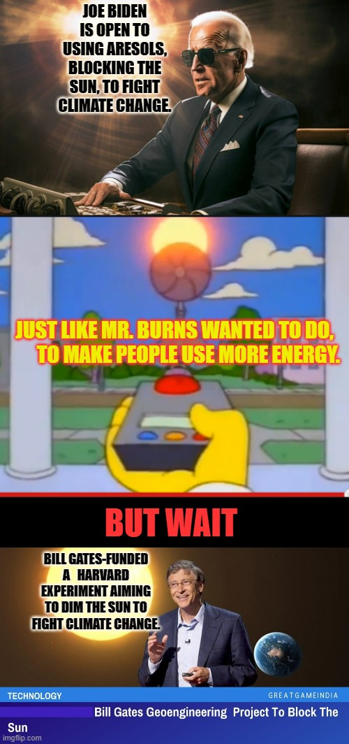 Who's Really In Charge? | JOE BIDEN IS OPEN TO USING ARESOLS, BLOCKING THE SUN, TO FIGHT CLIMATE CHANGE. JUST LIKE MR. BURNS WANTED TO DO,         TO MAKE PEOPLE USE MORE ENERGY. BUT WAIT; BILL GATES-FUNDED A   HARVARD EXPERIMENT AIMING TO DIM THE SUN TO FIGHT CLIMATE CHANGE. | image tagged in memes,politics,joe biden,bill gates,block,the sun | made w/ Imgflip meme maker