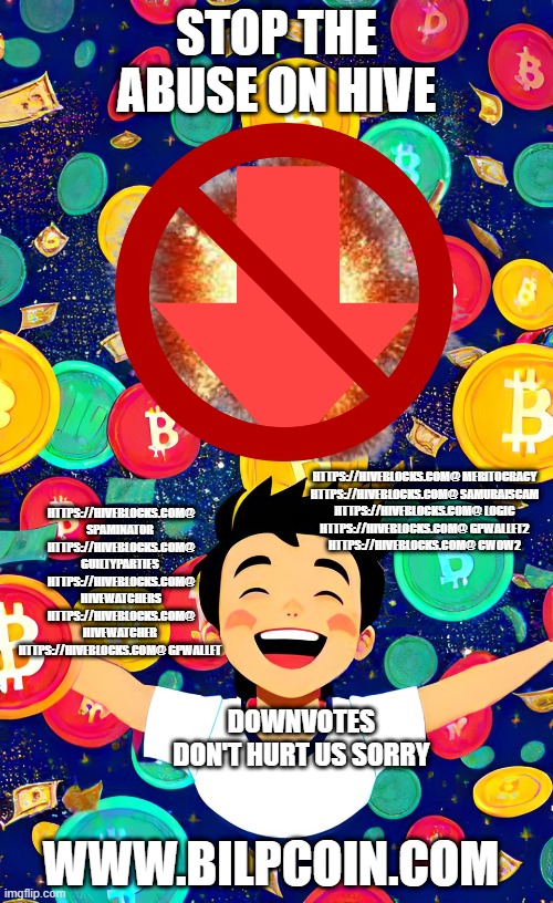 STOP THE ABUSE ON HIVE; HTTPS://HIVEBLOCKS.COM@ MERITOCRACY 

HTTPS://HIVEBLOCKS.COM@ SAMURAISCAM 

HTTPS://HIVEBLOCKS.COM@ LOGIC 

HTTPS://HIVEBLOCKS.COM@ GPWALLET2 

HTTPS://HIVEBLOCKS.COM@ CWOW2; HTTPS://HIVEBLOCKS.COM@ SPAMINATOR  HTTPS://HIVEBLOCKS.COM@ GUILTYPARTIES  HTTPS://HIVEBLOCKS.COM@ HIVEWATCHERS HTTPS://HIVEBLOCKS.COM@ HIVEWATCHER  HTTPS://HIVEBLOCKS.COM@ GPWALLET; DOWNVOTES DON'T HURT US SORRY; WWW.BILPCOIN.COM | made w/ Imgflip meme maker