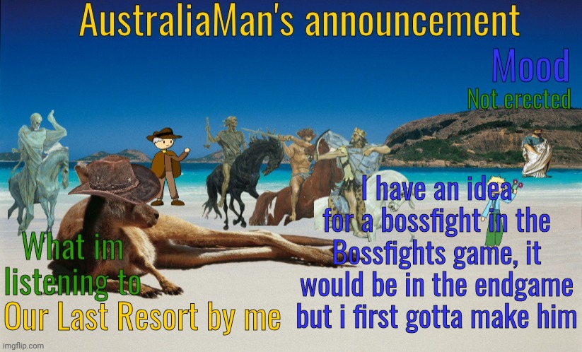 [Havent chosen a name yet] ATK 1000-∞ DEF 1000-∞(ill explain) | Not erected; I have an idea for a bossfight in the Bossfights game, it would be in the endgame but i first gotta make him; Our Last Resort by me | image tagged in australiaman's true announcement template | made w/ Imgflip meme maker