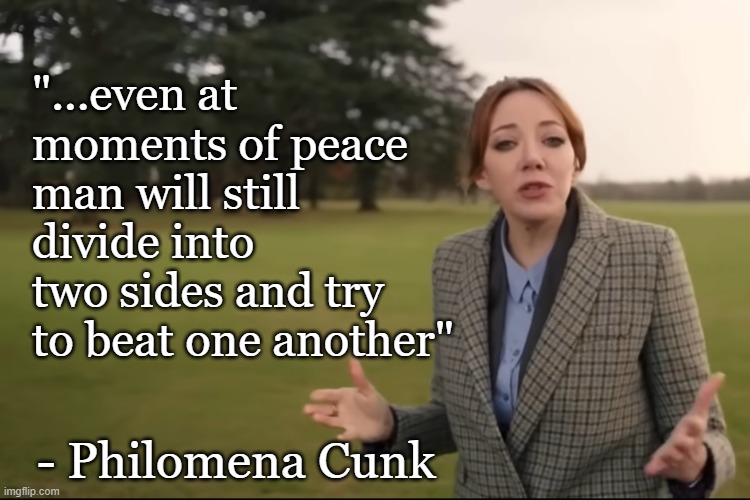 even at moments of peace man will still devide into two sides and try to beat one another | "...even at moments of peace man will still divide into two sides and try to beat one another"; - Philomena Cunk | made w/ Imgflip meme maker