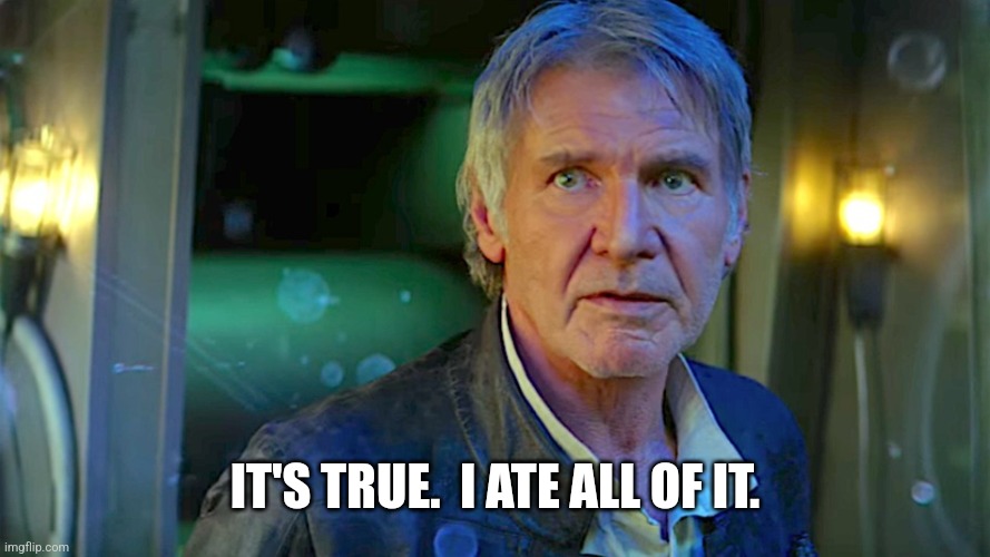 Han Solo - Its true, all of it | IT'S TRUE.  I ATE ALL OF IT. | image tagged in han solo - its true all of it | made w/ Imgflip meme maker