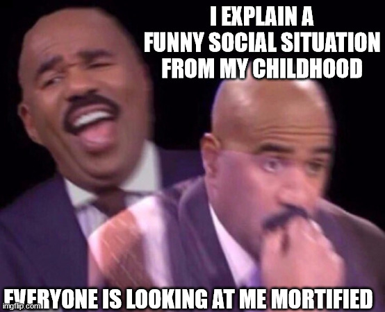 Steve Harvey Laughing Serious | I EXPLAIN A FUNNY SOCIAL SITUATION FROM MY CHILDHOOD; EVERYONE IS LOOKING AT ME MORTIFIED | image tagged in steve harvey laughing serious | made w/ Imgflip meme maker
