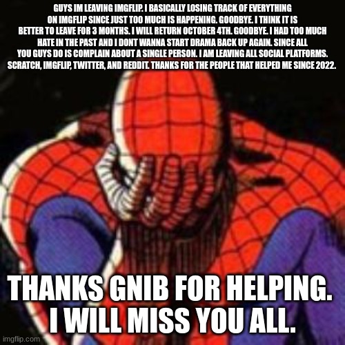 Sad Spiderman Meme | GUYS IM LEAVING IMGFLIP. I BASICALLY LOSING TRACK OF EVERYTHING ON IMGFLIP SINCE JUST TOO MUCH IS HAPPENING. GOODBYE. I THINK IT IS BETTER TO LEAVE FOR 3 MONTHS. I WILL RETURN OCTOBER 4TH. GOODBYE. I HAD TOO MUCH HATE IN THE PAST AND I DONT WANNA START DRAMA BACK UP AGAIN. SINCE ALL YOU GUYS DO IS COMPLAIN ABOUT A SINGLE PERSON. I AM LEAVING ALL SOCIAL PLATFORMS. SCRATCH, IMGFLIP, TWITTER, AND REDDIT. THANKS FOR THE PEOPLE THAT HELPED ME SINCE 2022. THANKS GNIB FOR HELPING. 
I WILL MISS YOU ALL. | image tagged in memes,sad spiderman,spiderman | made w/ Imgflip meme maker