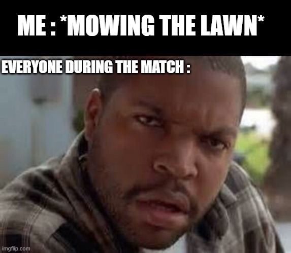 what the... | ME : *MOWING THE LAWN*; EVERYONE DURING THE MATCH : | image tagged in wtf look face ice cube friday | made w/ Imgflip meme maker