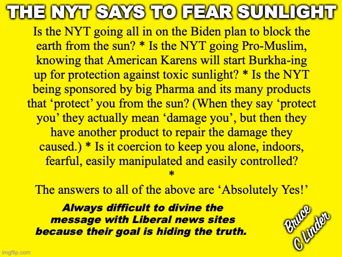Burkha's are US | THE NYT SAYS TO FEAR SUNLIGHT; Is the NYT going all in on the Biden plan to block the
earth from the sun? * Is the NYT going Pro-Muslim,
knowing that American Karens will start Burkha-ing
up for protection against toxic sunlight? * Is the NYT
being sponsored by big Pharma and its many products
that ‘protect’ you from the sun? (When they say ‘protect
you’ they actually mean ‘damage you’, but then they
have another product to repair the damage they
caused.) * Is it coercion to keep you alone, indoors,
fearful, easily manipulated and easily controlled?
*
The answers to all of the above are ‘Absolutely Yes!’; Always difficult to divine the message with Liberal news sites because their goal is hiding the truth. Bruce
C Linder | image tagged in sunlight,nyt,big pharma,karens,burkha,fear | made w/ Imgflip meme maker