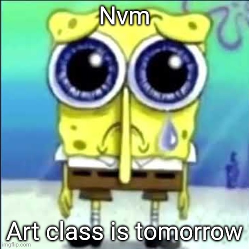 Sad Spongebob | Nvm; Art class is tomorrow | image tagged in sad spongebob | made w/ Imgflip meme maker