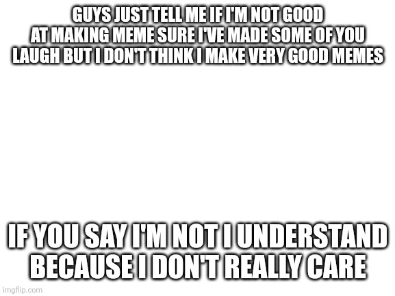 Be honest guys | GUYS JUST TELL ME IF I'M NOT GOOD AT MAKING MEME SURE I'VE MADE SOME OF YOU LAUGH BUT I DON'T THINK I MAKE VERY GOOD MEMES; IF YOU SAY I'M NOT I UNDERSTAND BECAUSE I DON'T REALLY CARE | image tagged in blank white template,am i bad at making memes | made w/ Imgflip meme maker