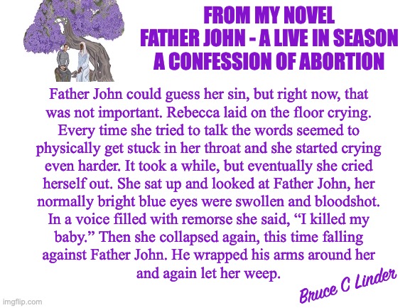 Confessing to an Abortion | FROM MY NOVEL
FATHER JOHN - A LIVE IN SEASON
A CONFESSION OF ABORTION; Father John could guess her sin, but right now, that
was not important. Rebecca laid on the floor crying.
Every time she tried to talk the words seemed to
physically get stuck in her throat and she started crying
even harder. It took a while, but eventually she cried
herself out. She sat up and looked at Father John, her
normally bright blue eyes were swollen and bloodshot.
In a voice filled with remorse she said, “I killed my
baby.” Then she collapsed again, this time falling
against Father John. He wrapped his arms around her
and again let her weep. Bruce C Linder | image tagged in father john,confessional,abortion,writing | made w/ Imgflip meme maker