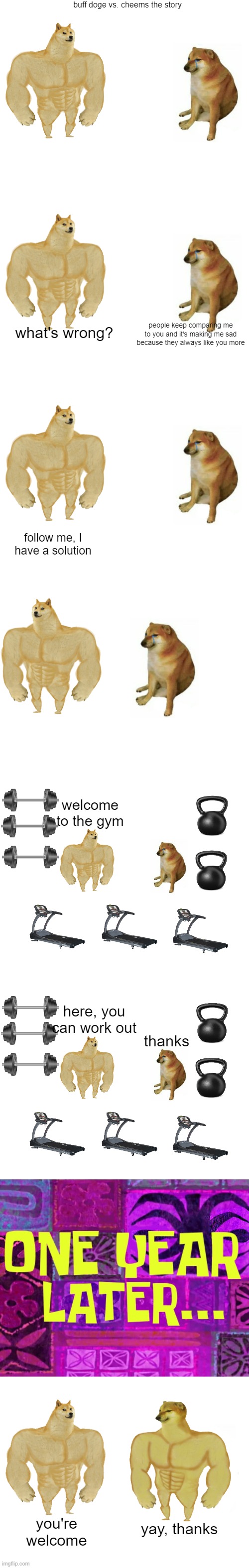 buff doge cheems story | buff doge vs. cheems the story; what's wrong? people keep comparing me to you and it's making me sad because they always like you more; follow me, I have a solution; welcome to the gym; here, you can work out; thanks; yay, thanks; you're welcome | image tagged in memes,buff doge vs cheems,story,buff doge,cheems,doge | made w/ Imgflip meme maker