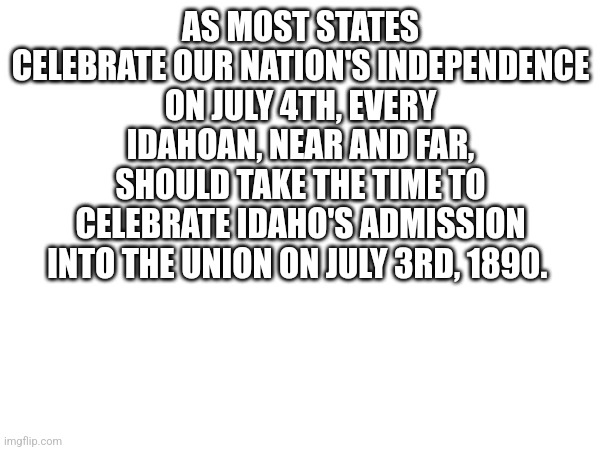 ALL IDAHOANS!!! TODAY IS OUT DAY!!!!! | AS MOST STATES CELEBRATE OUR NATION'S INDEPENDENCE ON JULY 4TH, EVERY IDAHOAN, NEAR AND FAR, SHOULD TAKE THE TIME TO CELEBRATE IDAHO'S ADMISSION INTO THE UNION ON JULY 3RD, 1890. | image tagged in idaho | made w/ Imgflip meme maker
