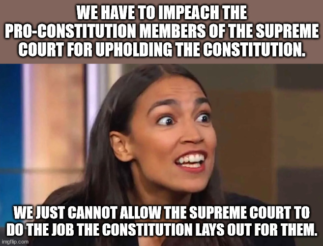 You would think that reading the Constitution would be a requirement for members of Congress.  But I guess it isn't. | WE HAVE TO IMPEACH THE PRO-CONSTITUTION MEMBERS OF THE SUPREME COURT FOR UPHOLDING THE CONSTITUTION. WE JUST CANNOT ALLOW THE SUPREME COURT TO DO THE JOB THE CONSTITUTION LAYS OUT FOR THEM. | image tagged in crazy aoc,libs think the constitution is right wing propaganda | made w/ Imgflip meme maker