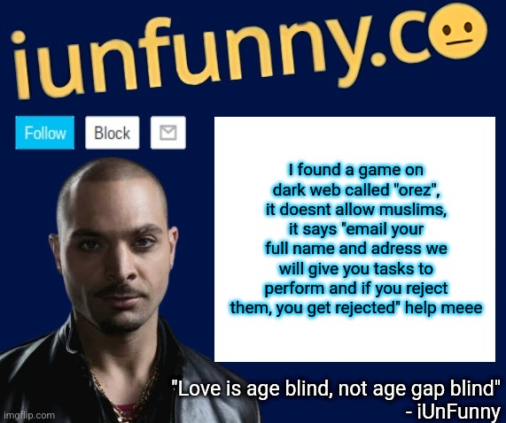 iUnFunny's Nacho Varga template v1.1 | I found a game on dark web called "orez", it doesnt allow muslims, it says "email your full name and adress we will give you tasks to perform and if you reject them, you get rejected" help meee | image tagged in iunfunny's nacho varga template v1 1 | made w/ Imgflip meme maker
