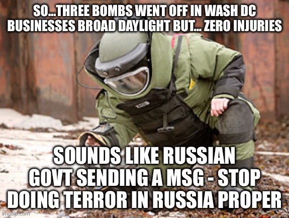 Bomb squad guy | SO…THREE BOMBS WENT OFF IN WASH DC BUSINESSES BROAD DAYLIGHT BUT… ZERO INJURIES; SOUNDS LIKE RUSSIAN GOVT SENDING A MSG - STOP DOING TERROR IN RUSSIA PROPER | image tagged in bomb squad guy | made w/ Imgflip meme maker