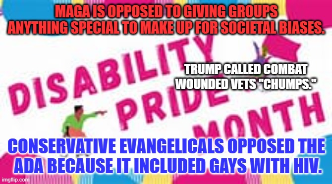 Mostly, they're opposed to it because it is not all about them! | MAGA IS OPPOSED TO GIVING GROUPS ANYTHING SPECIAL TO MAKE UP FOR SOCIETAL BIASES. TRUMP CALLED COMBAT WOUNDED VETS "CHUMPS."; CONSERVATIVE EVANGELICALS OPPOSED THE
 ADA BECAUSE IT INCLUDED GAYS WITH HIV. | image tagged in politics | made w/ Imgflip meme maker