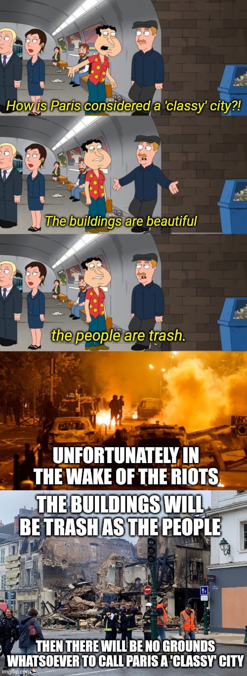 In the wake of the France riots, a certain Family Guy clip aged like fine wine | How is Paris considered a 'classy' city?! The buildings are beautiful; the people are trash. UNFORTUNATELY IN THE WAKE OF THE RIOTS; THE BUILDINGS WILL BE TRASH AS THE PEOPLE; THEN THERE WILL BE NO GROUNDS WHATSOEVER TO CALL PARIS A 'CLASSY' CITY | image tagged in france,riots,paris,family guy | made w/ Imgflip meme maker