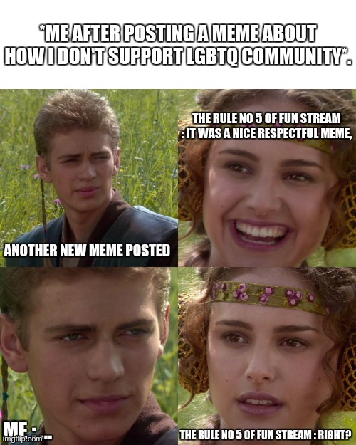 Uh...yeah? | *ME AFTER POSTING A MEME ABOUT HOW I DON'T SUPPORT LGBTQ COMMUNITY*. THE RULE NO 5 OF FUN STREAM : IT WAS A NICE RESPECTFUL MEME, ANOTHER NEW MEME POSTED; ME : ... THE RULE NO 5 OF FUN STREAM : RIGHT? | image tagged in anakin padme 4 panel | made w/ Imgflip meme maker