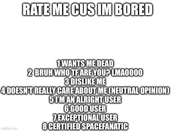 RATE ME CUS IM BORED; 1 WANTS ME DEAD

2  BRUH WHO TF ARE YOU? LMAOOOO

3 DISLIKE ME

4 DOESN’T REALLY CARE ABOUT ME (NEUTRAL OPINION)

5 I’M AN ALRIGHT USER

6 GOOD USER

7 EXCEPTIONAL USER

8 CERTIFIED SPACEFANATIC | made w/ Imgflip meme maker