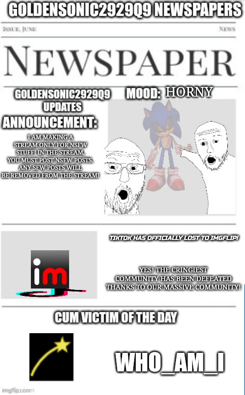 Hello | HORNY; I AM MAKING A STREAM ONLY FOR NSFW STUFF! IN THE STREAM, YOU MUST POST NSFW POSTS. ANY SFW POSTS WILL BE REMOVED FROM THE STREAM! TIKTOK HAS OFFICIALLY LOST TO IMGFLIP! YES! THE CRINGIEST COMMUNITY HAS BEEN DEFEATED THANKS TO OUR MASSIVE COMMUNITY! WHO_AM_I | image tagged in goldensonic2929q9 news announcement template | made w/ Imgflip meme maker