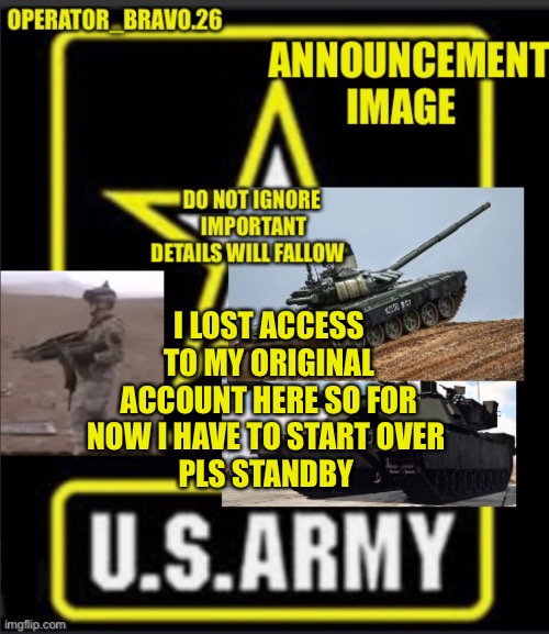 Operator_bravo.26 announcement image | I LOST ACCESS TO MY ORIGINAL ACCOUNT HERE SO FOR NOW I HAVE TO START OVER 
PLS STANDBY | image tagged in operator_bravo 26 announcement image | made w/ Imgflip meme maker