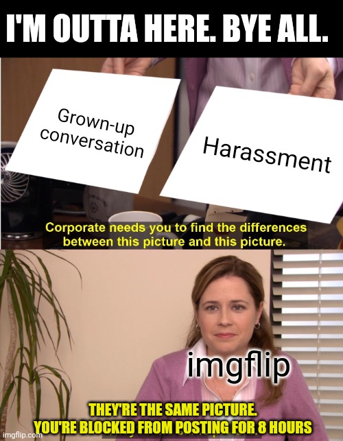 They're The Same Picture | I'M OUTTA HERE. BYE ALL. Grown-up conversation; Harassment; imgflip; THEY'RE THE SAME PICTURE. YOU'RE BLOCKED FROM POSTING FOR 8 HOURS | image tagged in memes,they're the same picture | made w/ Imgflip meme maker