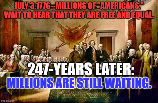 We're closer. But there's still more work to do on our "More Perfect Union." | JULY 3,1776--MILLIONS OF "AMERICANS," WAIT TO HEAR THAT THEY ARE FREE AND EQUAL. 247-YEARS LATER:; MILLIONS ARE STILL WAITING. | image tagged in politics | made w/ Imgflip meme maker