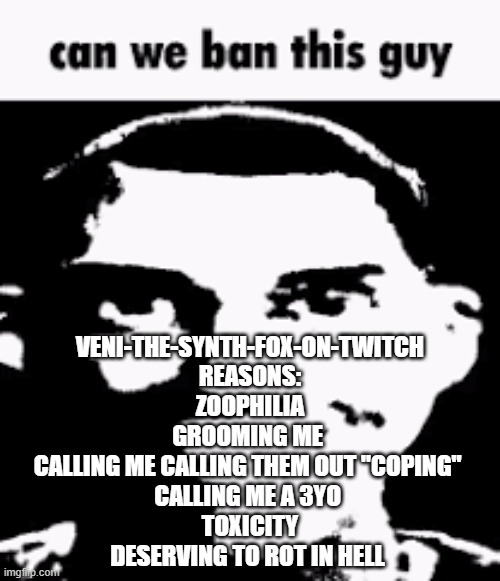 and never unban them either | VENI-THE-SYNTH-FOX-ON-TWITCH
REASONS:
ZOOPHILIA
GROOMING ME 
CALLING ME CALLING THEM OUT "COPING" 
CALLING ME A 3YO 
TOXICITY
DESERVING TO ROT IN HELL | image tagged in can we ban this guy | made w/ Imgflip meme maker