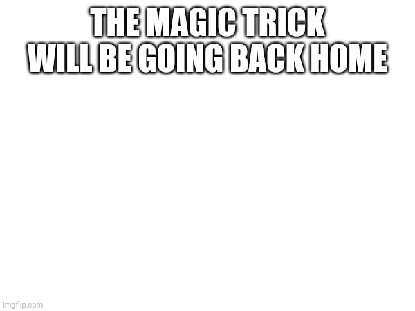 THE MAGIC TRICK WILL BE GOING BACK HOME | made w/ Imgflip meme maker