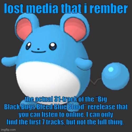 Marill 2 | lost media that i rember; the actual 31-track of the “Big Black Bugs Bleed Blue Blood” rerelease that you can listen to online. I can only find the first 7 tracks, but not the full thing. | image tagged in marill 2 | made w/ Imgflip meme maker