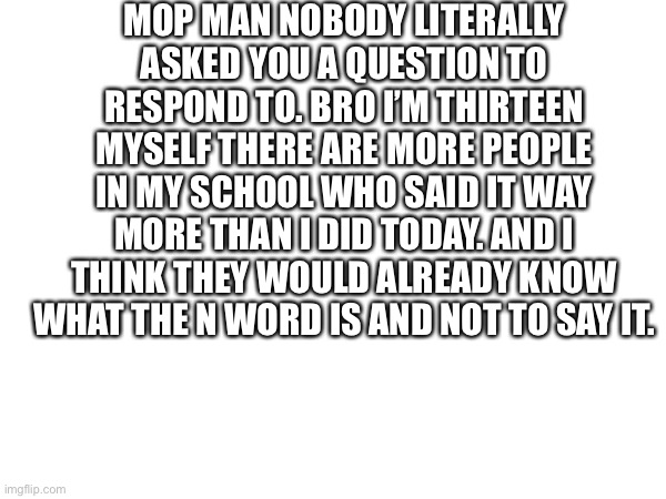 In response to mop man who thinks there’s something to respond to | MOP MAN NOBODY LITERALLY ASKED YOU A QUESTION TO RESPOND TO. BRO I’M THIRTEEN MYSELF THERE ARE MORE PEOPLE IN MY SCHOOL WHO SAID IT WAY MORE THAN I DID TODAY. AND I THINK THEY WOULD ALREADY KNOW WHAT THE N WORD IS AND NOT TO SAY IT. | made w/ Imgflip meme maker