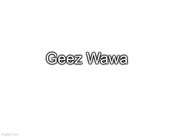 Geez Wawa | made w/ Imgflip meme maker