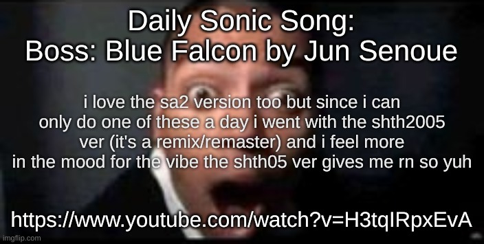 https://www.youtube.com/watch?v=H3tqIRpxEvA | Daily Sonic Song:
Boss: Blue Falcon by Jun Senoue; i love the sa2 version too but since i can only do one of these a day i went with the shth2005 ver (it's a remix/remaster) and i feel more in the mood for the vibe the shth05 ver gives me rn so yuh; https://www.youtube.com/watch?v=H3tqIRpxEvA | image tagged in shocked | made w/ Imgflip meme maker