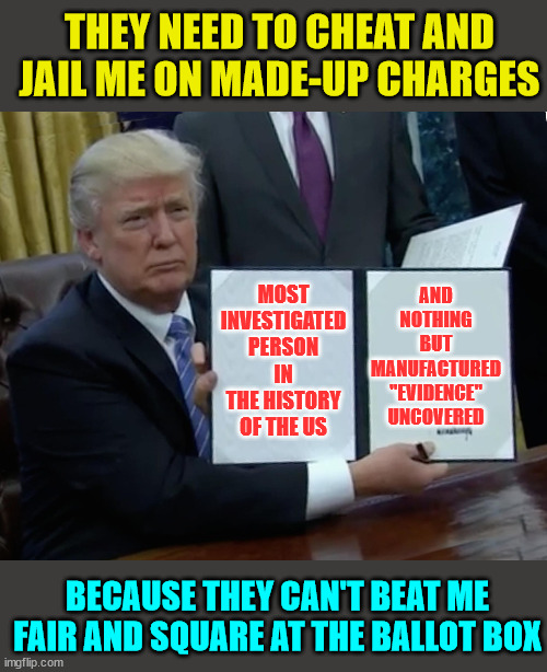 Truth be told... | MOST INVESTIGATED PERSON IN THE HISTORY OF THE US AND NOTHING BUT MANUFACTURED "EVIDENCE" UNCOVERED THEY NEED TO CHEAT AND JAIL ME ON MADE-U | image tagged in donald trump bill sign,evil,corrupt,democrats,election fraud | made w/ Imgflip meme maker