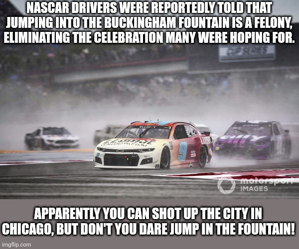 Chicago - My Kinda Town | NASCAR DRIVERS WERE REPORTEDLY TOLD THAT JUMPING INTO THE BUCKINGHAM FOUNTAIN IS A FELONY, ELIMINATING THE CELEBRATION MANY WERE HOPING FOR. APPARENTLY YOU CAN SHOT UP THE CITY IN CHICAGO, BUT DON'T YOU DARE JUMP IN THE FOUNTAIN! | image tagged in chicago,crime,nascar | made w/ Imgflip meme maker