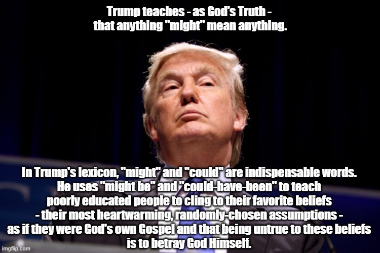Trump's Knack For Persuading People That Falsehood Is Truth; Indeed That Outrageous, Full-Throttle Falsehood Is Truth | Trump teaches - as God's Truth - 
that anything "might" mean anything. In Trump's lexicon, "might" and "could" are indispensable words. 
He uses "might be" and "could-have-been" to teach 
poorly educated people to cling to their favorite beliefs 
- their most heartwarming, randomly-chosen assumptions - 
as if they were God's own Gospel and that being untrue to these beliefs 
is to betray God Himself. | image tagged in liar trump,couldabeenism,mighthavebeenism | made w/ Imgflip meme maker
