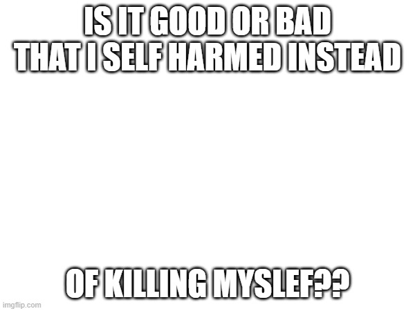 ??? | IS IT GOOD OR BAD THAT I SELF HARMED INSTEAD; OF KILLING MYSLEF?? | made w/ Imgflip meme maker