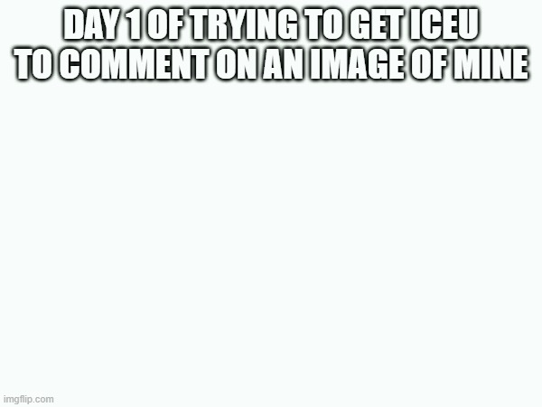 day 1 bois | DAY 1 OF TRYING TO GET ICEU TO COMMENT ON AN IMAGE OF MINE | image tagged in iceu | made w/ Imgflip meme maker