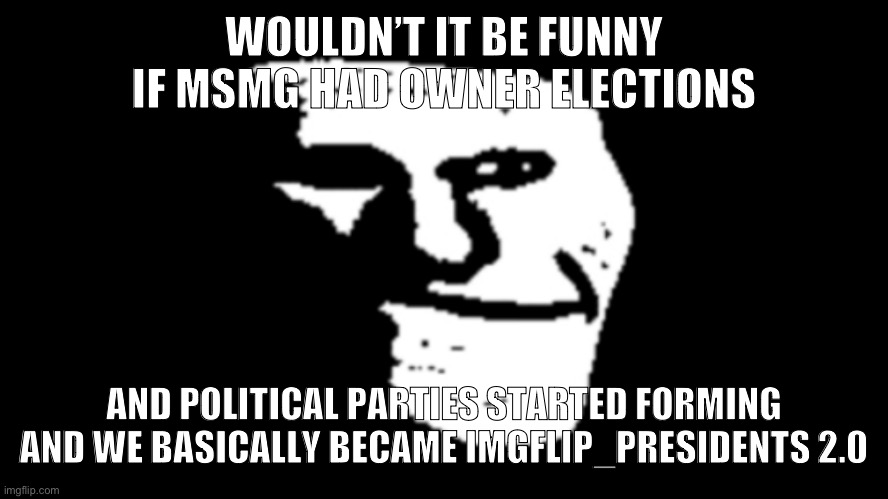 trollge | WOULDN’T IT BE FUNNY IF MSMG HAD OWNER ELECTIONS; AND POLITICAL PARTIES STARTED FORMING AND WE BASICALLY BECAME IMGFLIP_PRESIDENTS 2.0 | image tagged in trollge | made w/ Imgflip meme maker