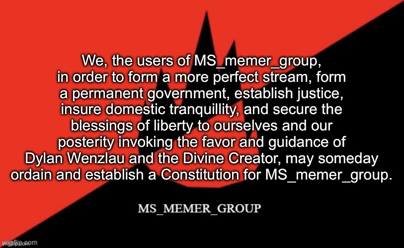 MS memer group flag | We, the users of MS_memer_group, in order to form a more perfect stream, form a permanent government, establish justice, insure domestic tranquillity, and secure the blessings of liberty to ourselves and our posterity invoking the favor and guidance of Dylan Wenzlau and the Divine Creator, may someday ordain and establish a Constitution for MS_memer_group. | image tagged in ms memer group flag | made w/ Imgflip meme maker