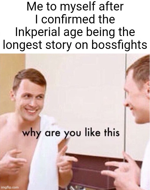 I really hope the Inkperial era story is good | Me to myself after I confirmed the Inkperial age being the longest story on bossfights | image tagged in why are you like this | made w/ Imgflip meme maker