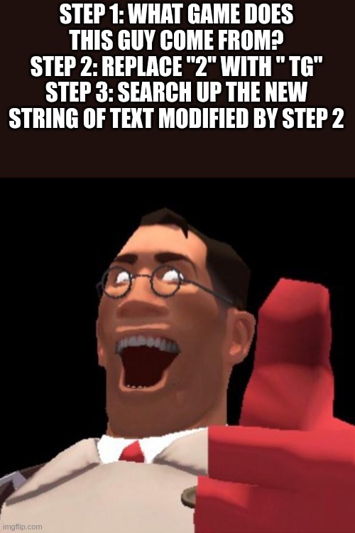 /hj, don't actually do step 3, AND I HAVE WARNED YOU | STEP 1: WHAT GAME DOES THIS GUY COME FROM?
STEP 2: REPLACE "2" WITH " TG"
STEP 3: SEARCH UP THE NEW STRING OF TEXT MODIFIED BY STEP 2 | image tagged in tf2 medic | made w/ Imgflip meme maker