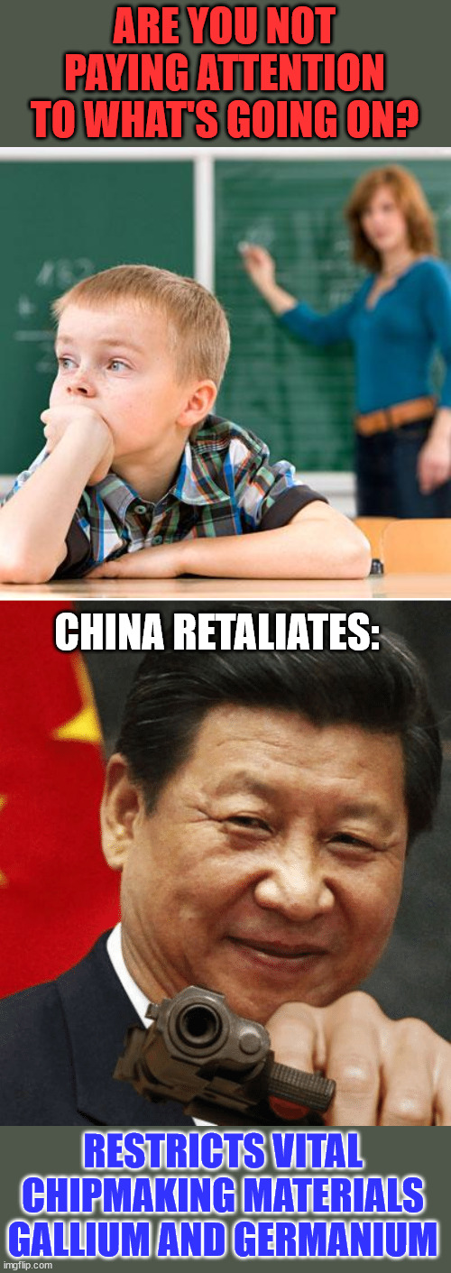 Remember when dementia Joe said China wasn't a threat? | ARE YOU NOT PAYING ATTENTION TO WHAT'S GOING ON? CHINA RETALIATES:; RESTRICTS VITAL CHIPMAKING MATERIALS GALLIUM AND GERMANIUM | image tagged in kid not paying attention,xi jinping,dementia,joe biden | made w/ Imgflip meme maker
