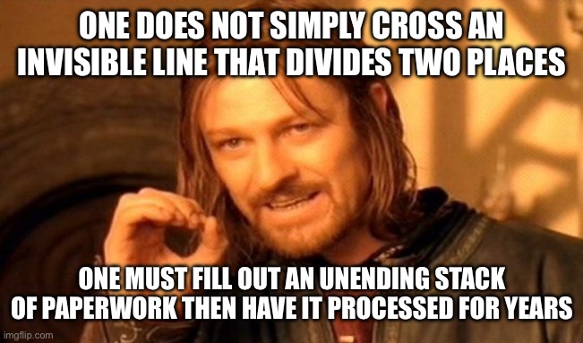 Imma- | ONE DOES NOT SIMPLY CROSS AN INVISIBLE LINE THAT DIVIDES TWO PLACES; ONE MUST FILL OUT AN UNENDING STACK OF PAPERWORK THEN HAVE IT PROCESSED FOR YEARS | image tagged in memes,one does not simply | made w/ Imgflip meme maker